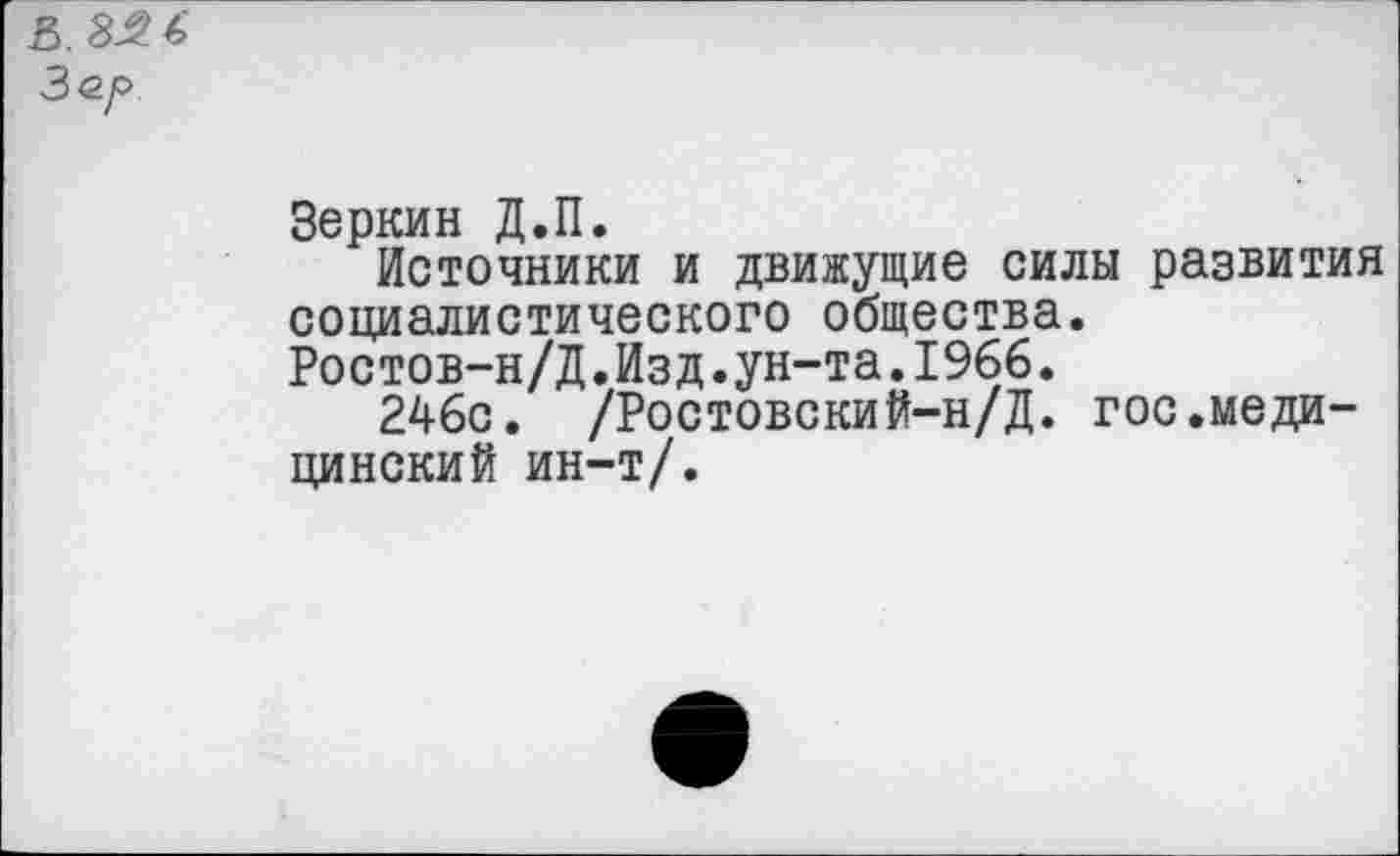 ﻿В. 3.2 <■> Зо.р
Зеркин Д.П.
Источники и движущие силы развития социалистического общества. Ростов-н/Д.Изд.ун-та.1966.
246с. /Ростовский-н/Д. гос.медицинский ин-т/.